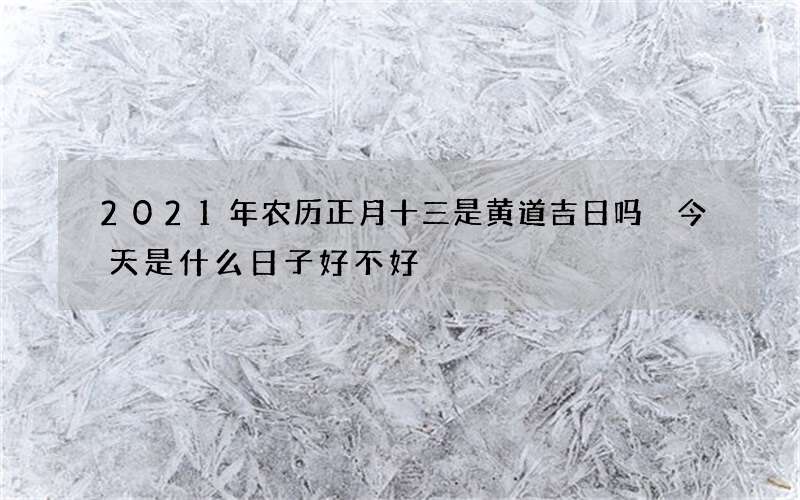 2021年农历正月十三是黄道吉日吗 今天是什么日子好不好